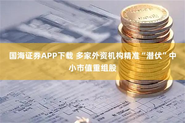 国海证券APP下载 多家外资机构精准“潜伏”中小市值重组股