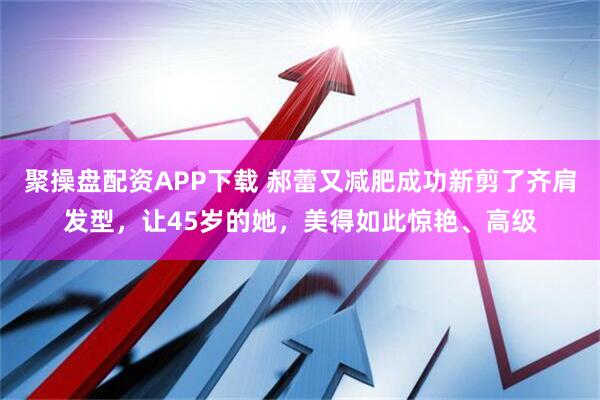 聚操盘配资APP下载 郝蕾又减肥成功新剪了齐肩发型，让45岁的她，美得如此惊艳、高级