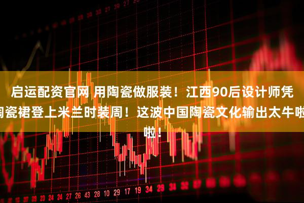 启运配资官网 用陶瓷做服装！江西90后设计师凭陶瓷裙登上米兰时装周！这波中国陶瓷文化输出太牛啦！
