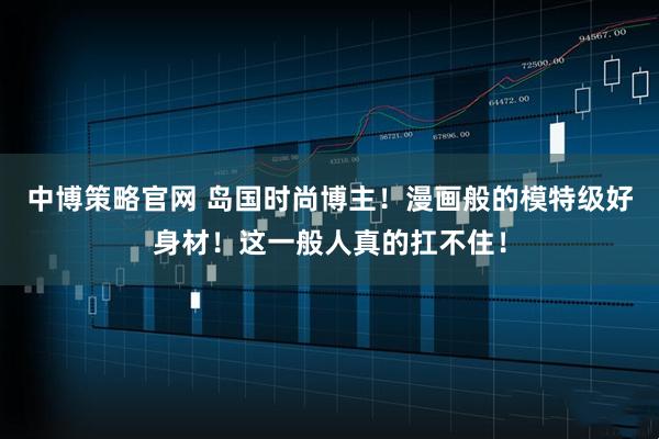 中博策略官网 岛国时尚博主！漫画般的模特级好身材！这一般人真的扛不住！