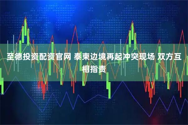 至德投资配资官网 泰柬边境再起冲突现场 双方互相指责