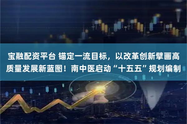 宝融配资平台 锚定一流目标，以改革创新擘画高质量发展新蓝图！南中医启动“十五五”规划编制