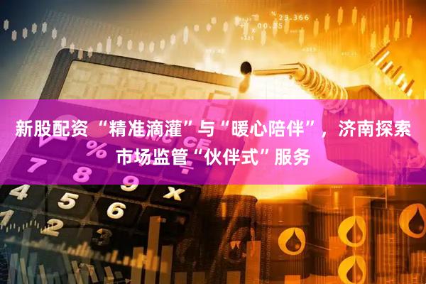 新股配资 “精准滴灌”与“暖心陪伴”，济南探索市场监管“伙伴式”服务