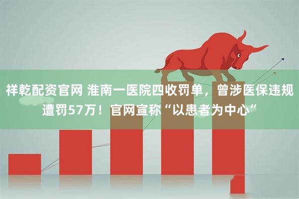 祥乾配资官网 淮南一医院四收罚单，曾涉医保违规遭罚57万！官网宣称“以患者为中心”