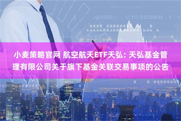 小麦策略官网 航空航天ETF天弘: 天弘基金管理有限公司关于旗下基金关联交易事项的公告