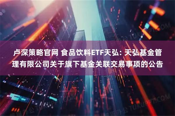 卢深策略官网 食品饮料ETF天弘: 天弘基金管理有限公司关于旗下基金关联交易事项的公告