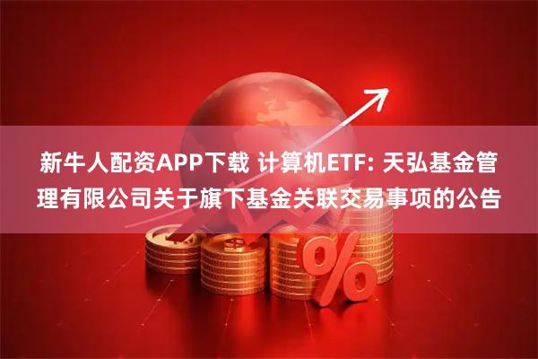 新牛人配资APP下载 计算机ETF: 天弘基金管理有限公司关于旗下基金关联交易事项的公告