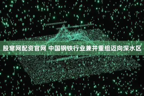 股窜网配资官网 中国钢铁行业兼并重组迈向深水区