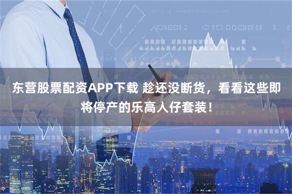 东营股票配资APP下载 趁还没断货，看看这些即将停产的乐高人仔套装！
