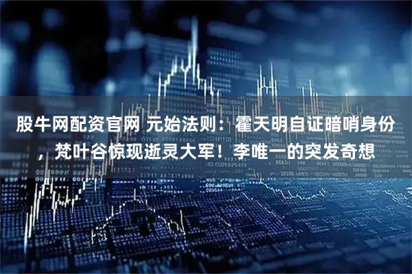 股牛网配资官网 元始法则：霍天明自证暗哨身份，梵叶谷惊现逝灵大军！李唯一的突发奇想