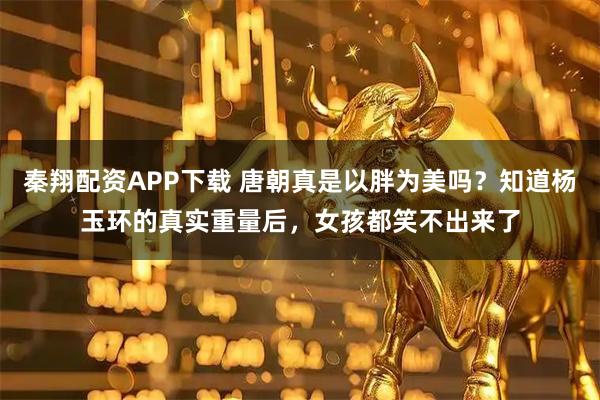 秦翔配资APP下载 唐朝真是以胖为美吗？知道杨玉环的真实重量后，女孩都笑不出来了