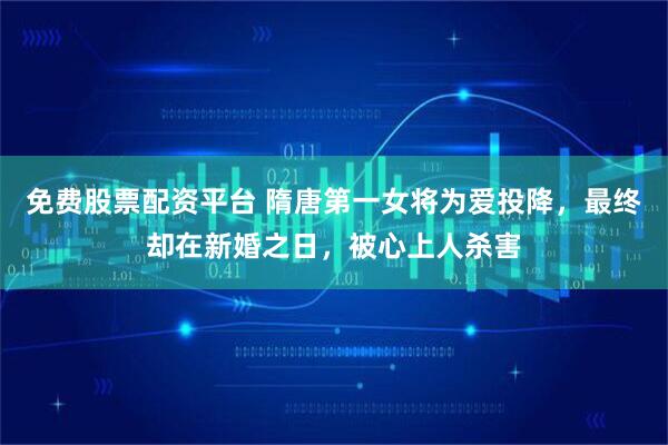 免费股票配资平台 隋唐第一女将为爱投降，最终却在新婚之日，被心上人杀害