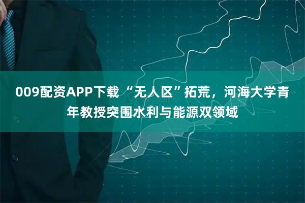 009配资APP下载 “无人区”拓荒，河海大学青年教授突围水利与能源双领域