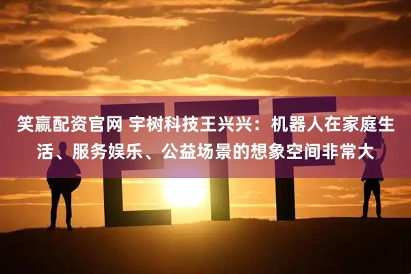 笑赢配资官网 宇树科技王兴兴：机器人在家庭生活、服务娱乐、公益场景的想象空间非常大