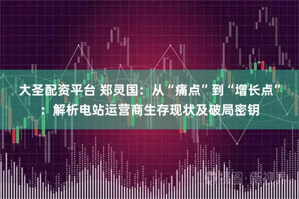 大圣配资平台 郑灵国：从“痛点”到“增长点”：解析电站运营商生存现状及破局密钥