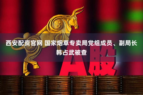 西安配资官网 国家烟草专卖局党组成员、副局长韩占武被查