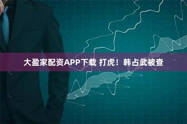 大盈家配资APP下载 打虎！韩占武被查