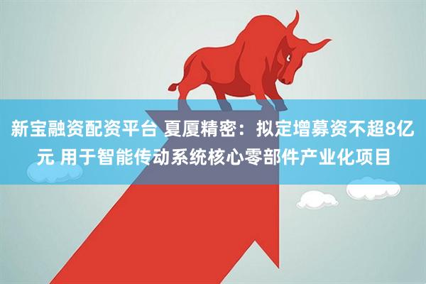 新宝融资配资平台 夏厦精密：拟定增募资不超8亿元 用于智能传动系统核心零部件产业化项目