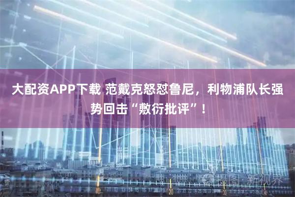 大配资APP下载 范戴克怒怼鲁尼，利物浦队长强势回击“敷衍批评”！