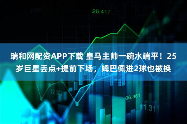 瑞和网配资APP下载 皇马主帅一碗水端平！25岁巨星丢点+提前下场，姆巴佩进2球也被换