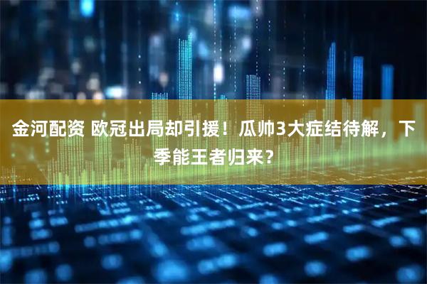 金河配资 欧冠出局却引援！瓜帅3大症结待解，下季能王者归来？