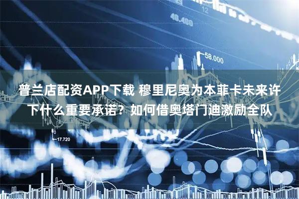 普兰店配资APP下载 穆里尼奥为本菲卡未来许下什么重要承诺？如何借奥塔门迪激励全队