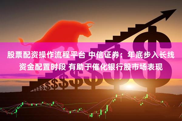 股票配资操作流程平台 中信证券：年底步入长线资金配置时段 有助于催化银行股市场表现