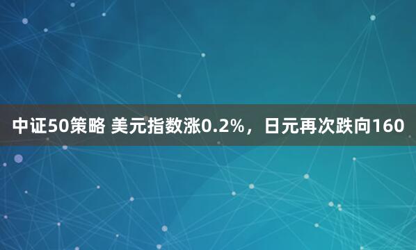 中证50策略 美元指数涨0.2%，日元再次跌向160