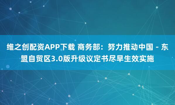 维之创配资APP下载 商务部：努力推动中国－东盟自贸区3.0版升级议定书尽早生效实施
