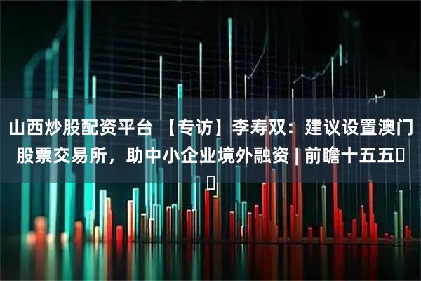 山西炒股配资平台 【专访】李寿双：建议设置澳门股票交易所，助中小企业境外融资 | 前瞻十五五⑳