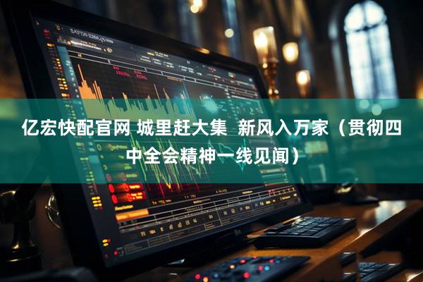 亿宏快配官网 城里赶大集  新风入万家（贯彻四中全会精神一线见闻）