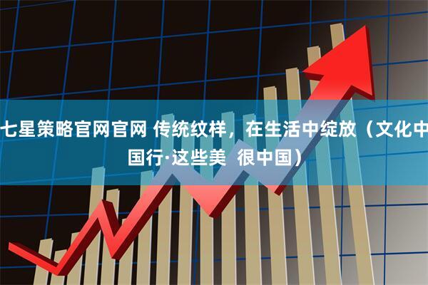 七星策略官网官网 传统纹样，在生活中绽放（文化中国行·这些美  很中国）