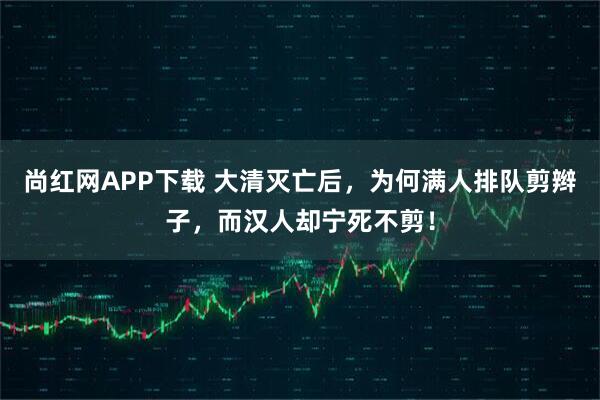 尚红网APP下载 大清灭亡后，为何满人排队剪辫子，而汉人却宁死不剪！