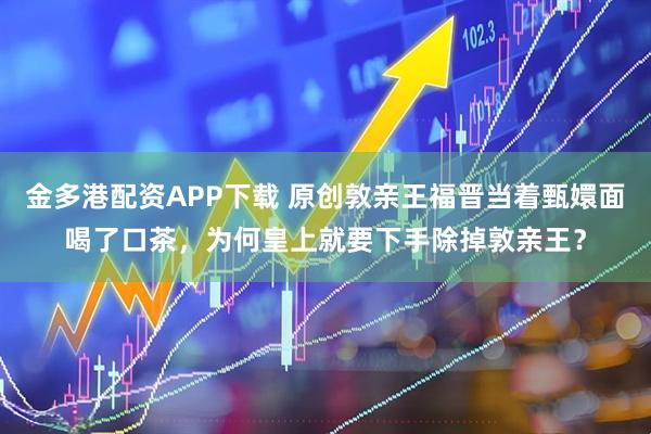 金多港配资APP下载 原创敦亲王福晋当着甄嬛面喝了口茶，为何皇上就要下手除掉敦亲王？