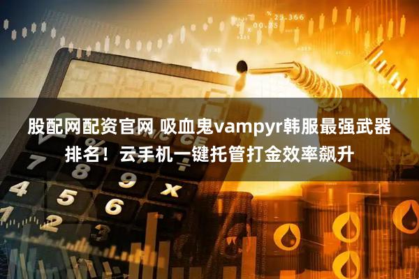 股配网配资官网 吸血鬼vampyr韩服最强武器排名！云手机一键托管打金效率飙升