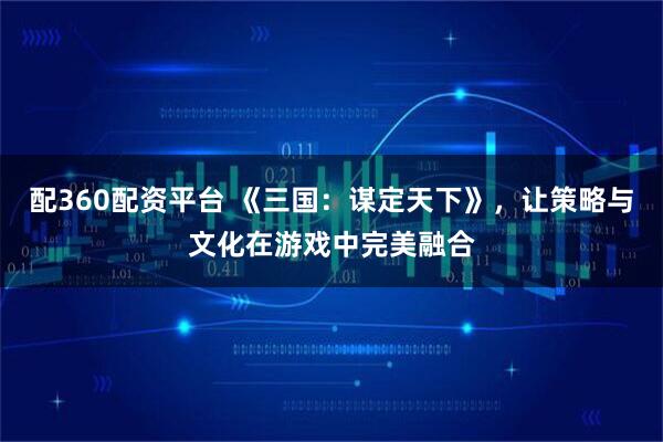 配360配资平台 《三国：谋定天下》，让策略与文化在游戏中完美融合