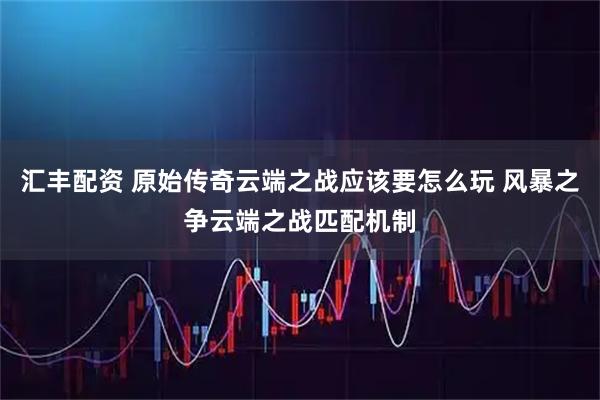 汇丰配资 原始传奇云端之战应该要怎么玩 风暴之争云端之战匹配机制