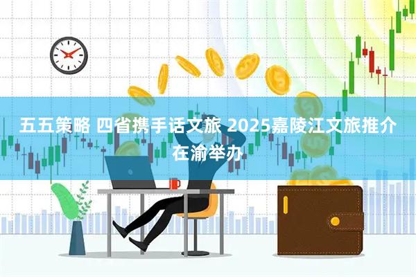 五五策略 四省携手话文旅 2025嘉陵江文旅推介在渝举办