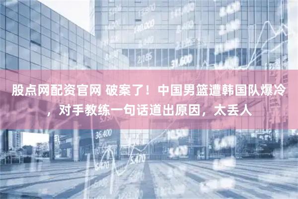 股点网配资官网 破案了！中国男篮遭韩国队爆冷，对手教练一句话道出原因，太丢人