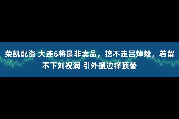 荣凯配资 大连6将是非卖品，挖不走吕焯毅，若留不下刘祝润 引外援边锋顶替