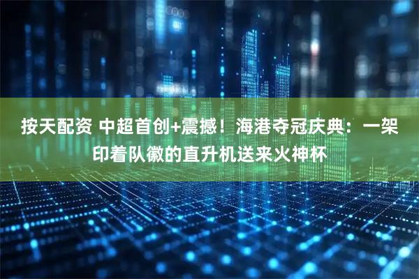 按天配资 中超首创+震撼！海港夺冠庆典：一架印着队徽的直升机送来火神杯