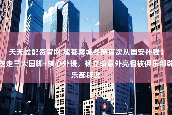 天天盈配资官网 成都蓉城冬窗首次从国安补强！就挖走三大国脚+核心外援，杨立瑜意外亮相被俱乐部辟谣