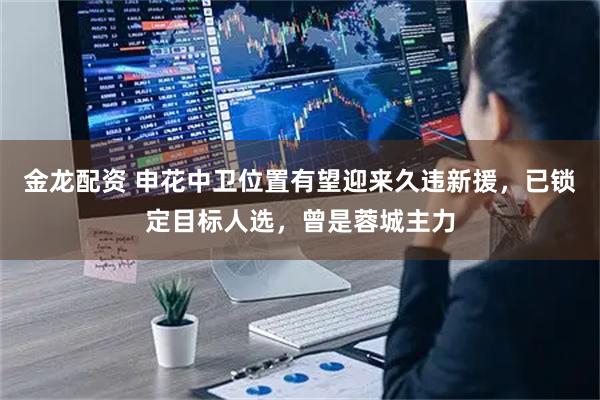 金龙配资 申花中卫位置有望迎来久违新援，已锁定目标人选，曾是蓉城主力