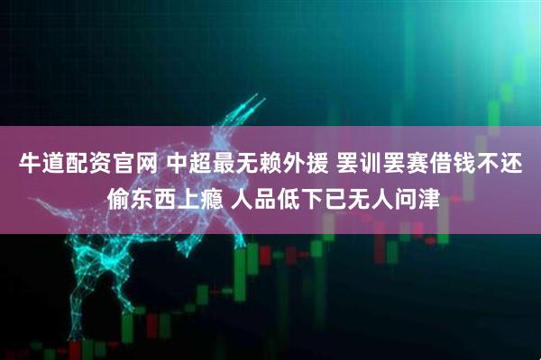 牛道配资官网 中超最无赖外援 罢训罢赛借钱不还 偷东西上瘾 人品低下已无人问津