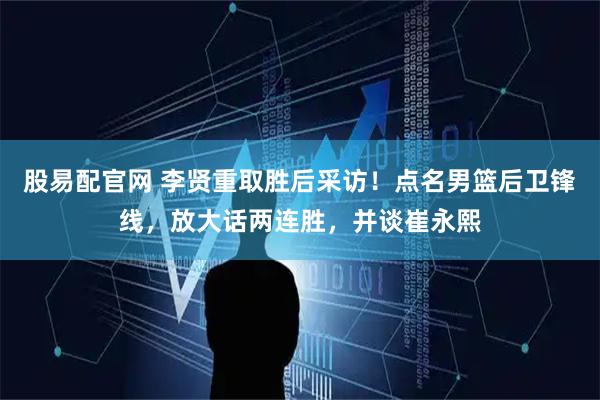 股易配官网 李贤重取胜后采访！点名男篮后卫锋线，放大话两连胜，并谈崔永熙