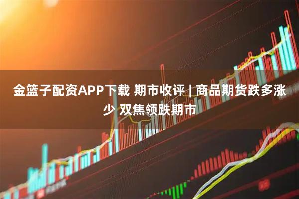 金篮子配资APP下载 期市收评 | 商品期货跌多涨少 双焦领跌期市