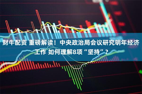 财牛配资 重磅解读！中央政治局会议研究明年经济工作 如何理解8项“坚持”？