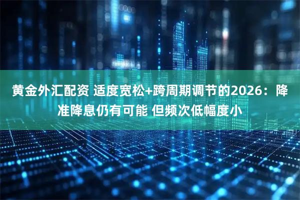 黄金外汇配资 适度宽松+跨周期调节的2026：降准降息仍有可能 但频次低幅度小