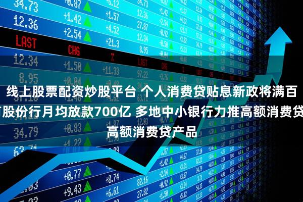 线上股票配资炒股平台 个人消费贷贴息新政将满百日 有股份行月均放款700亿 多地中小银行力推高额消费贷产品