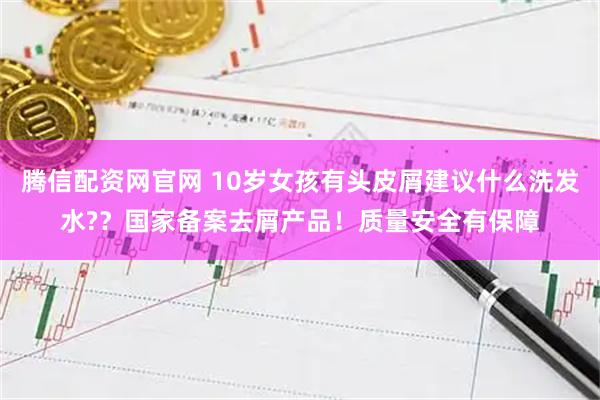 腾信配资网官网 10岁女孩有头皮屑建议什么洗发水?？国家备案去屑产品！质量安全有保障